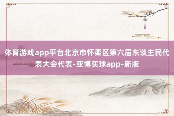 体育游戏app平台北京市怀柔区第六届东谈主民代表大会代表-亚博买球app-新版