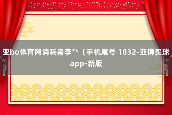 亚bo体育网消耗者李**（手机尾号 1832-亚博买球app-新版