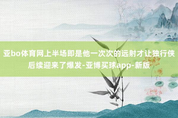 亚bo体育网上半场即是他一次次的远射才让独行侠后续迎来了爆发-亚博买球app-新版