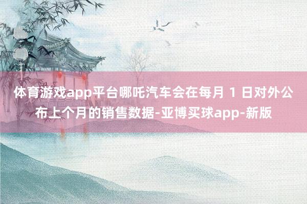 体育游戏app平台哪吒汽车会在每月 1 日对外公布上个月的销售数据-亚博买球app-新版