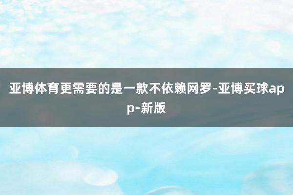 亚博体育更需要的是一款不依赖网罗-亚博买球app-新版
