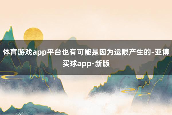 体育游戏app平台也有可能是因为运限产生的-亚博买球app-新版