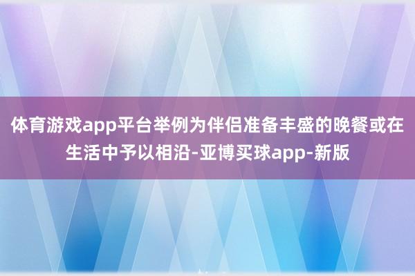 体育游戏app平台举例为伴侣准备丰盛的晚餐或在生活中予以相沿-亚博买球app-新版