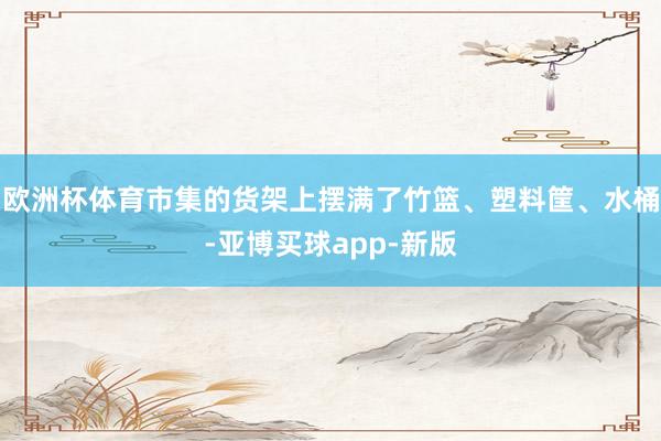 欧洲杯体育市集的货架上摆满了竹篮、塑料筐、水桶-亚博买球app-新版