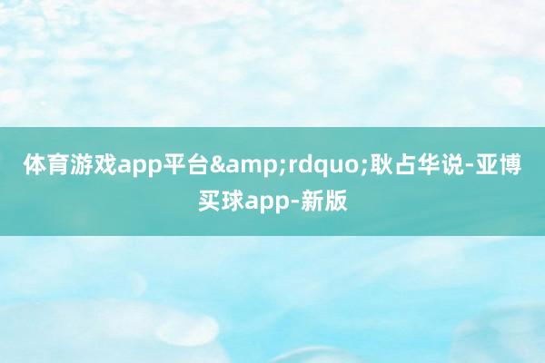 体育游戏app平台&rdquo;耿占华说-亚博买球app-新版