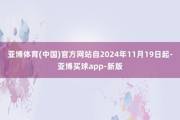 亚博体育(中国)官方网站自2024年11月19日起-亚博买球app-新版