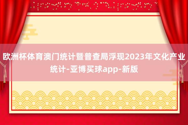 欧洲杯体育澳门统计暨普查局浮现2023年文化产业统计-亚博买球app-新版