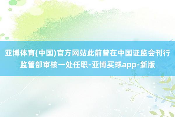 亚博体育(中国)官方网站此前曾在中国证监会刊行监管部审核一处任职-亚博买球app-新版