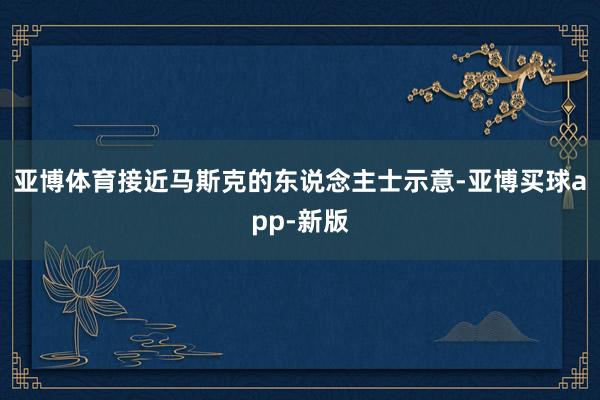 亚博体育　　接近马斯克的东说念主士示意-亚博买球app-新版
