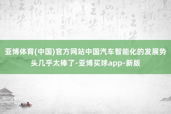 亚博体育(中国)官方网站中国汽车智能化的发展势头几乎太棒了-亚博买球app-新版