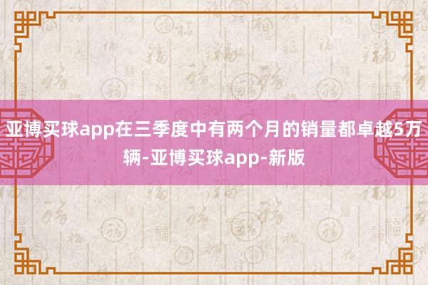 亚博买球app在三季度中有两个月的销量都卓越5万辆-亚博买球app-新版