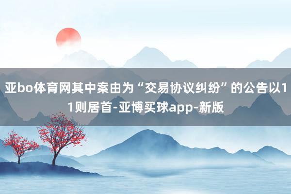 亚bo体育网其中案由为“交易协议纠纷”的公告以11则居首-亚博买球app-新版