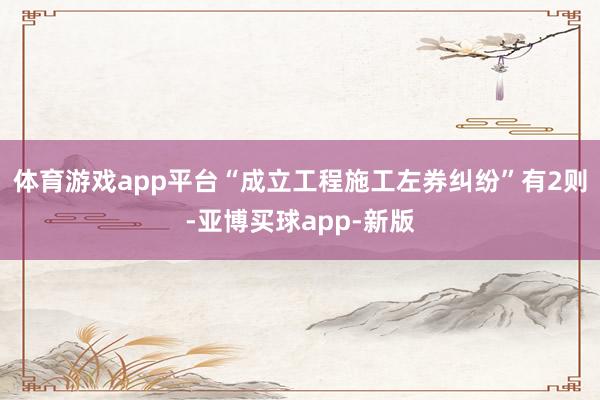 体育游戏app平台“成立工程施工左券纠纷”有2则-亚博买球app-新版