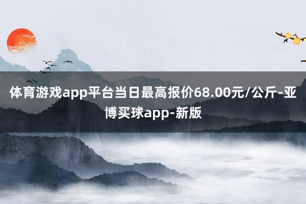 体育游戏app平台当日最高报价68.00元/公斤-亚博买球app-新版