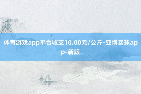 体育游戏app平台收支10.00元/公斤-亚博买球app-新版