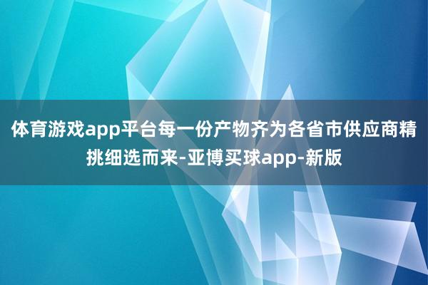 体育游戏app平台每一份产物齐为各省市供应商精挑细选而来-亚博买球app-新版
