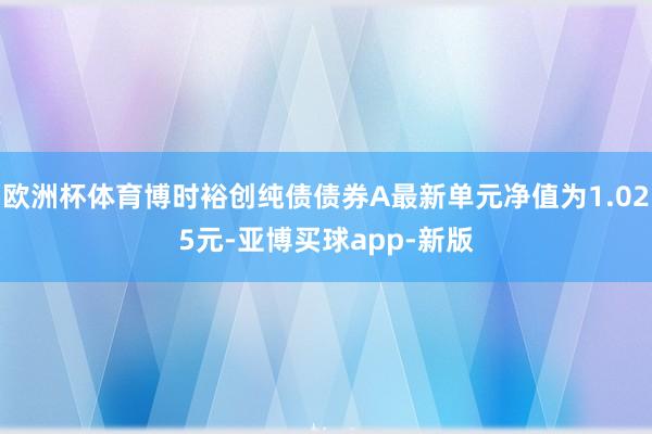 欧洲杯体育博时裕创纯债债券A最新单元净值为1.025元-亚博买球app-新版