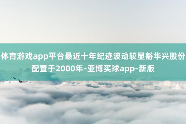 体育游戏app平台最近十年纪迹波动较显豁华兴股份配置于2000年-亚博买球app-新版