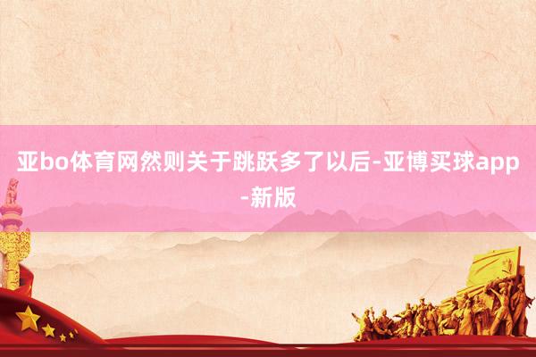 亚bo体育网然则关于跳跃多了以后-亚博买球app-新版
