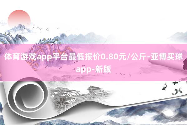 体育游戏app平台最低报价0.80元/公斤-亚博买球app-新版