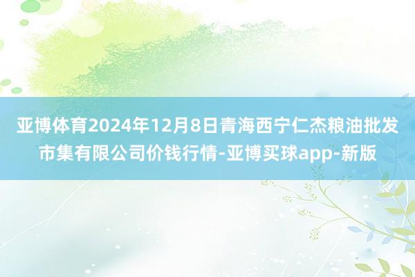 亚博体育2024年12月8日青海西宁仁杰粮油批发市集有限公司价钱行情-亚博买球app-新版