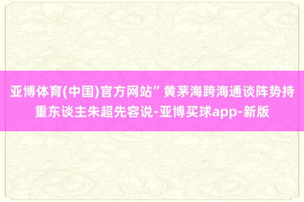 亚博体育(中国)官方网站”黄茅海跨海通谈阵势持重东谈主朱超先容说-亚博买球app-新版