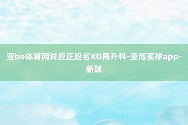 亚bo体育网对应正股名XD再升科-亚博买球app-新版