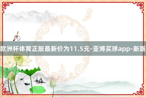 欧洲杯体育正股最新价为11.5元-亚博买球app-新版