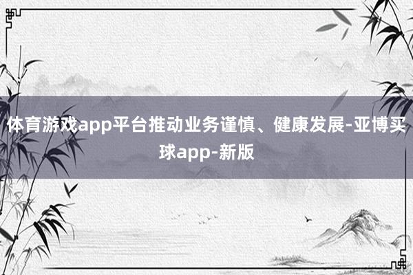 体育游戏app平台推动业务谨慎、健康发展-亚博买球app-新版