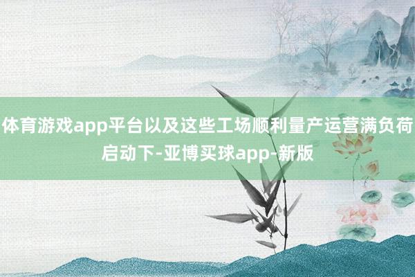 体育游戏app平台以及这些工场顺利量产运营满负荷启动下-亚博买球app-新版