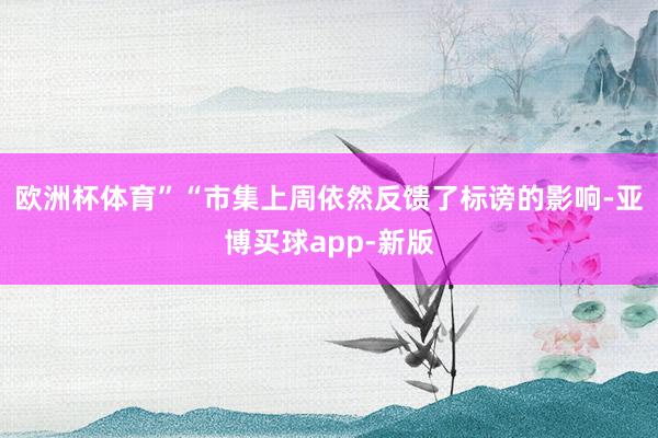 欧洲杯体育”“市集上周依然反馈了标谤的影响-亚博买球app-新版