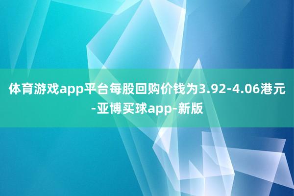 体育游戏app平台每股回购价钱为3.92-4.06港元-亚博买球app-新版