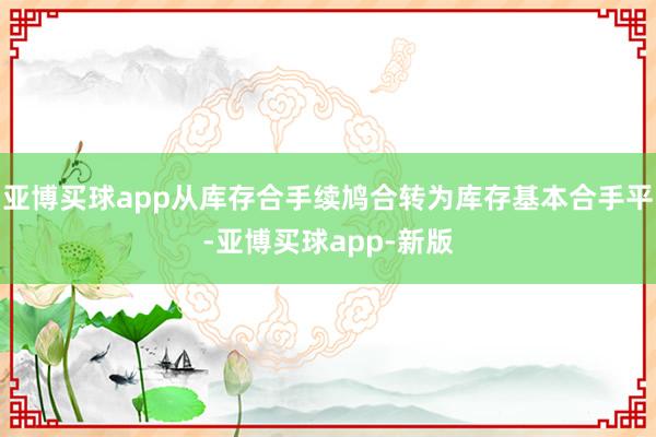 亚博买球app从库存合手续鸠合转为库存基本合手平-亚博买球app-新版