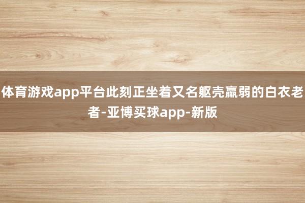 体育游戏app平台此刻正坐着又名躯壳羸弱的白衣老者-亚博买球app-新版