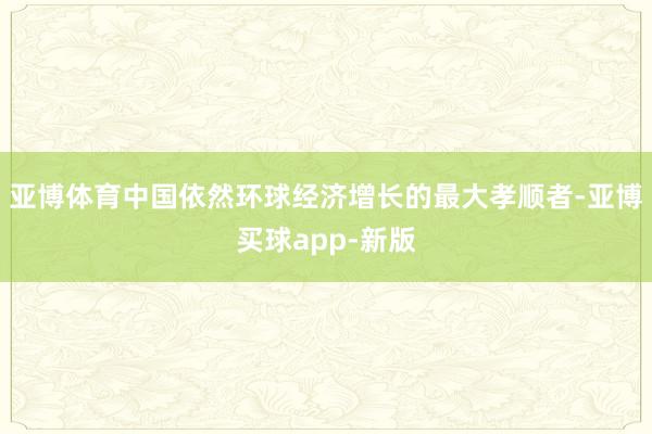 亚博体育中国依然环球经济增长的最大孝顺者-亚博买球app-新版