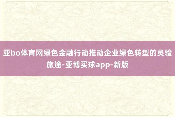 亚bo体育网绿色金融行动推动企业绿色转型的灵验旅途-亚博买球app-新版