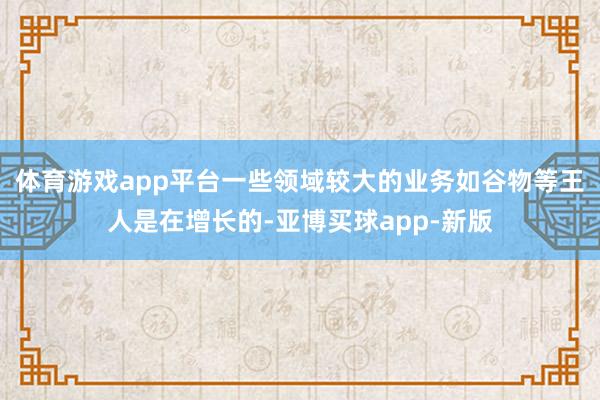 体育游戏app平台一些领域较大的业务如谷物等王人是在增长的-亚博买球app-新版