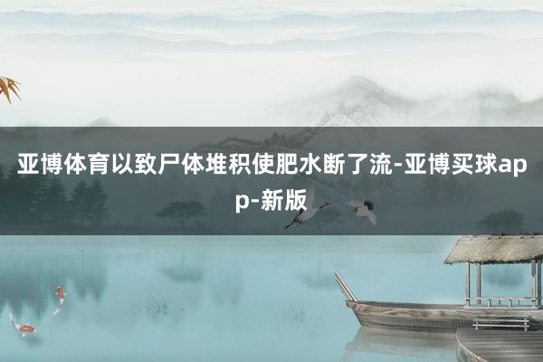 亚博体育以致尸体堆积使肥水断了流-亚博买球app-新版