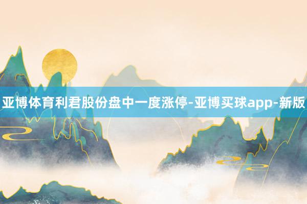 亚博体育利君股份盘中一度涨停-亚博买球app-新版