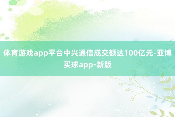 体育游戏app平台中兴通信成交额达100亿元-亚博买球app-新版