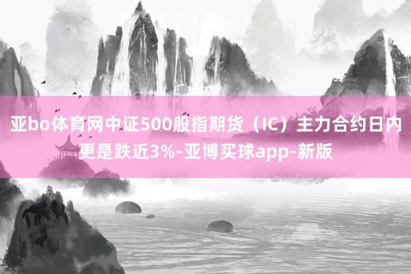 亚bo体育网中证500股指期货（IC）主力合约日内更是跌近3%-亚博买球app-新版