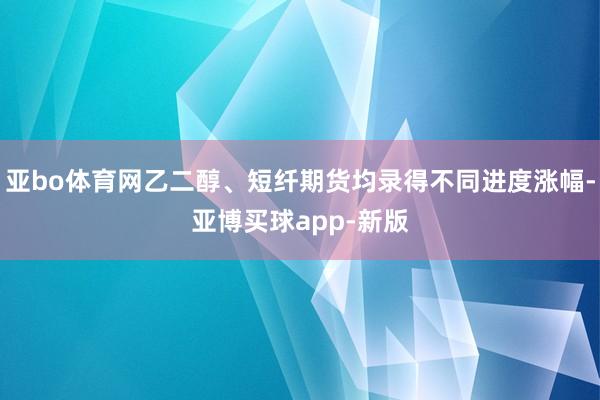 亚bo体育网乙二醇、短纤期货均录得不同进度涨幅-亚博买球app-新版