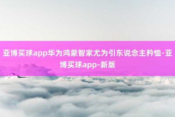 亚博买球app华为鸿蒙智家尤为引东说念主矜恤-亚博买球app-新版