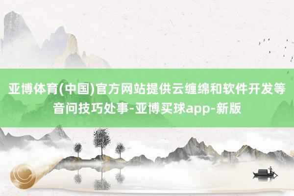 亚博体育(中国)官方网站提供云缠绵和软件开发等音问技巧处事-亚博买球app-新版