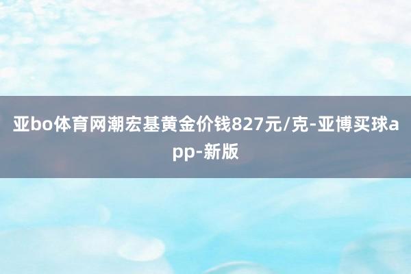 亚bo体育网潮宏基黄金价钱827元/克-亚博买球app-新版
