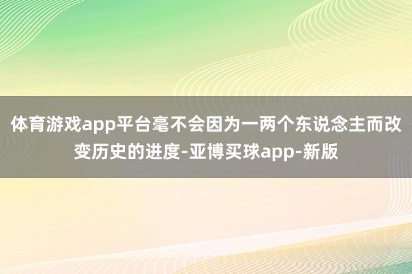 体育游戏app平台毫不会因为一两个东说念主而改变历史的进度-亚博买球app-新版