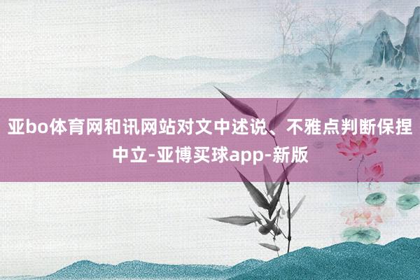 亚bo体育网和讯网站对文中述说、不雅点判断保捏中立-亚博买球app-新版