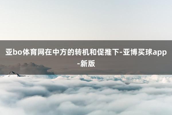 亚bo体育网在中方的转机和促推下-亚博买球app-新版