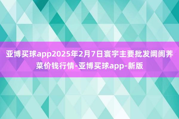 亚博买球app2025年2月7日寰宇主要批发阛阓荠菜价钱行情-亚博买球app-新版