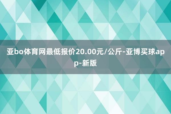 亚bo体育网最低报价20.00元/公斤-亚博买球app-新版